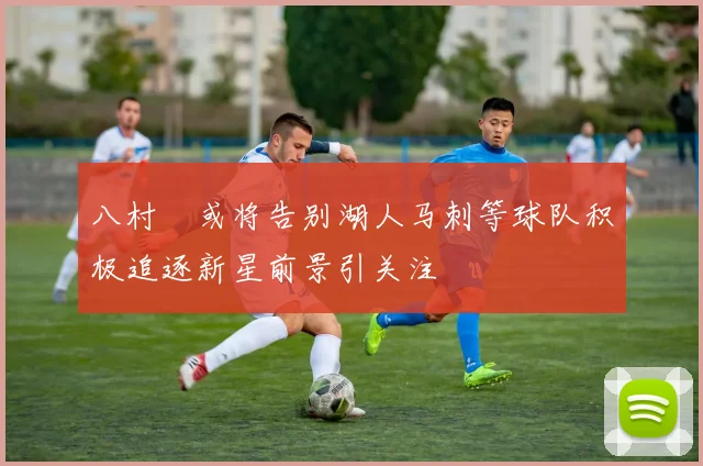 八村塁或将告别湖人马刺等球队积极追逐新星前景引关注