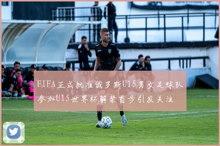 FIFA正式批准俄罗斯U15男女足球队参加U15世界杯解禁首步引发关注