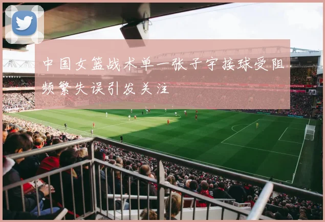 中国女篮战术单一张子宇接球受阻频繁失误引发关注