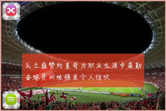 瓦兰盛赞约基奇为职业生涯中最勤奋球员训练强度令人惊叹