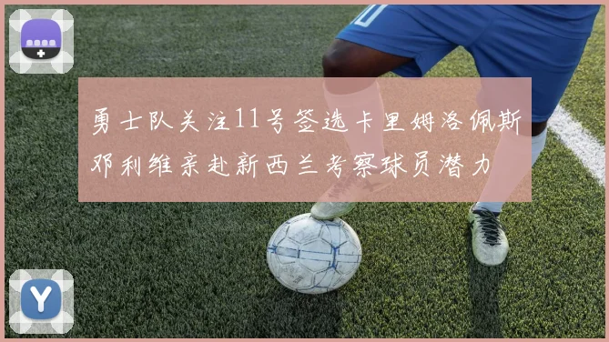 勇士队关注11号签选卡里姆洛佩斯邓利维亲赴新西兰考察球员潜力
