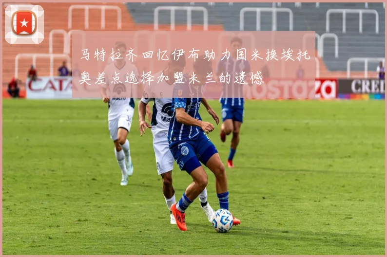 马特拉齐回忆伊布助力国米换埃托奥差点选择加盟米兰的遗憾