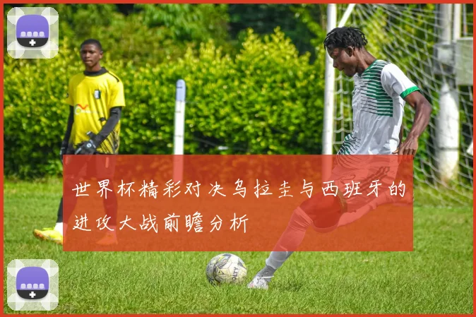 世界杯精彩对决乌拉圭与西班牙的进攻大战前瞻分析