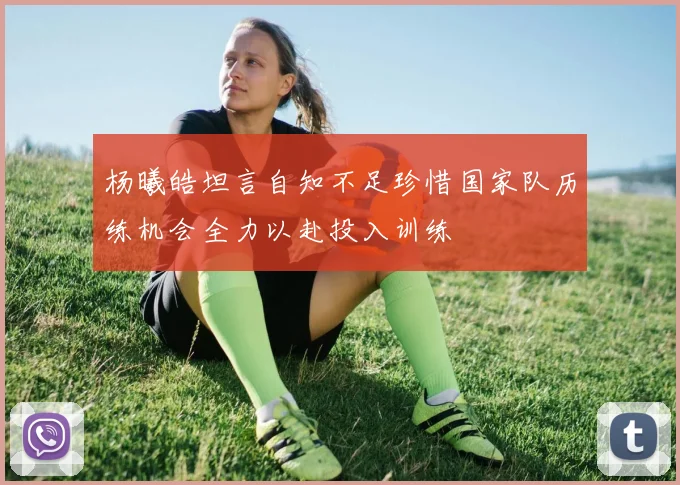 杨曦皓坦言自知不足珍惜国家队历练机会全力以赴投入训练