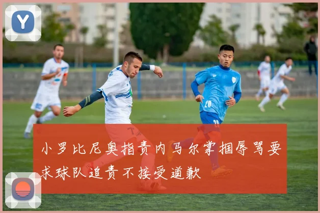 小罗比尼奥指责内马尔掌掴辱骂要求球队追责不接受道歉