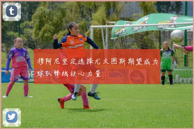 穆阿尼坚定选择尤文图斯期望成为球队锋线核心力量