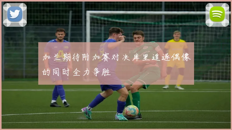 加兰期待附加赛对决库里追逐偶像的同时全力争胜