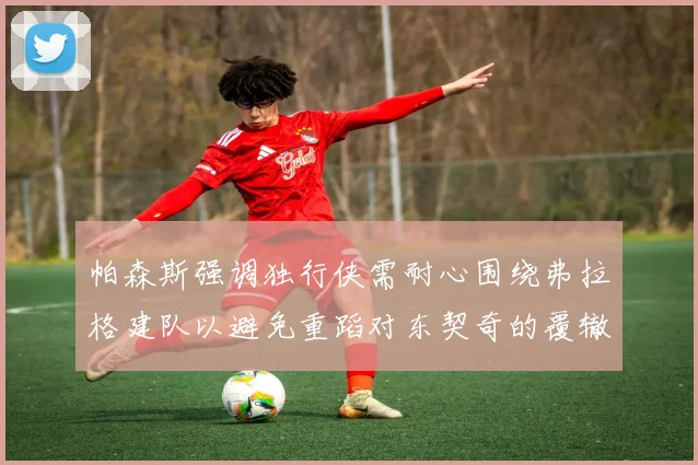 帕森斯强调独行侠需耐心围绕弗拉格建队以避免重蹈对东契奇的覆辙