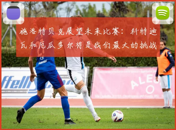 施洛特贝克展望未来比赛：科特迪瓦和厄瓜多尔将是我们最大的挑战