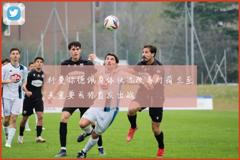 科曼称德佩身体状况改善对荷兰至关重要或将首发出战