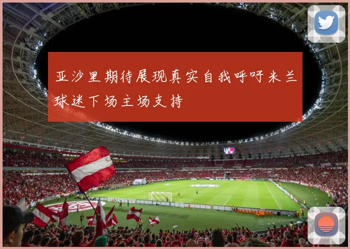 亚沙里期待展现真实自我呼吁米兰球迷下场主场支持