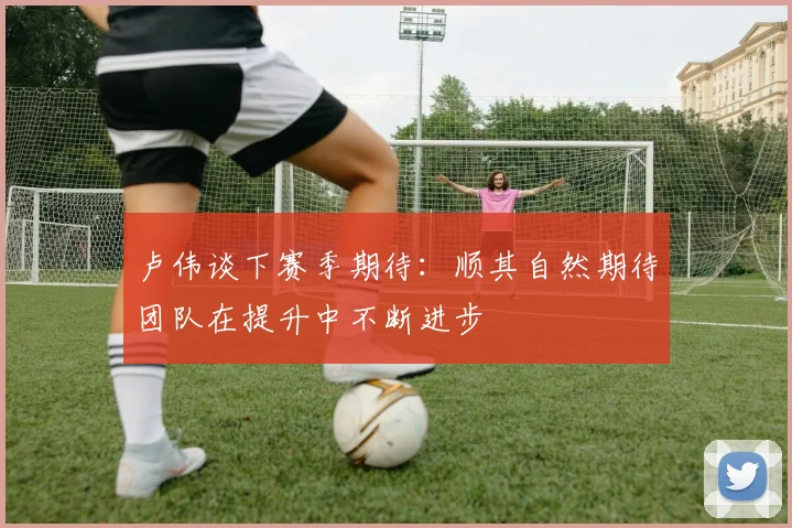 卢伟谈下赛季期待：顺其自然期待团队在提升中不断进步