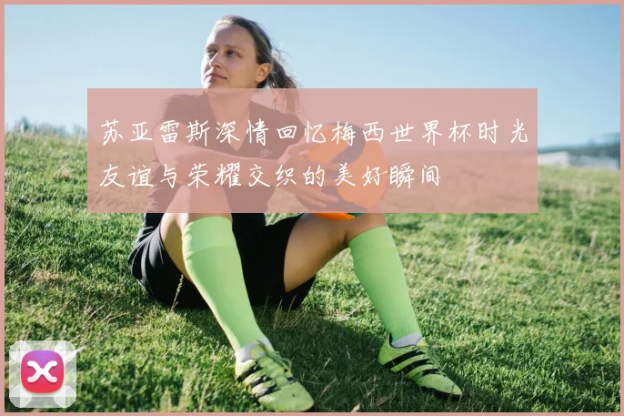 苏亚雷斯深情回忆梅西世界杯时光友谊与荣耀交织的美好瞬间