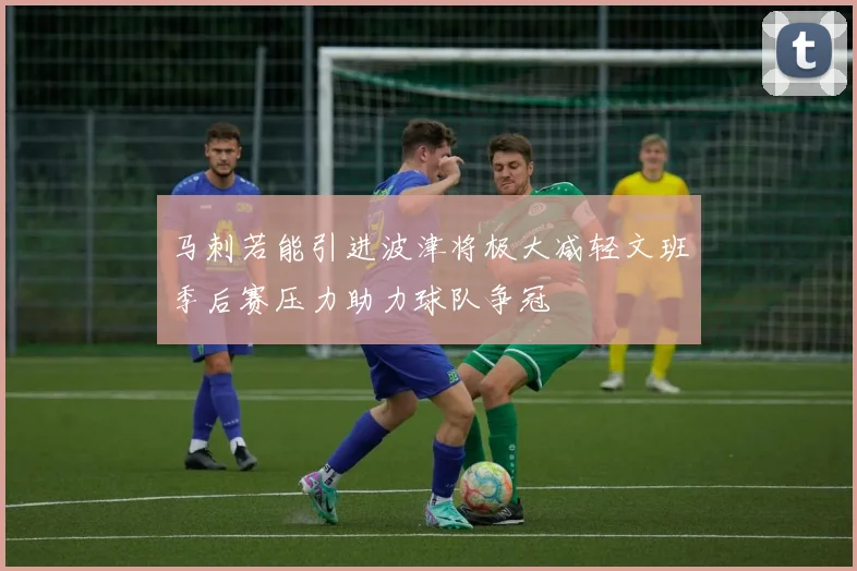 马刺若能引进波津将极大减轻文班季后赛压力助力球队争冠