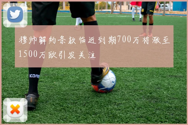穆帅解约条款临近到期700万将涨至1500万欧引发关注