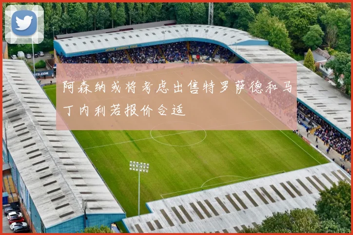 阿森纳或将考虑出售特罗萨德和马丁内利若报价合适