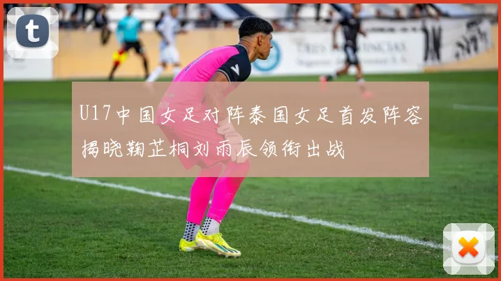 U17中国女足对阵泰国女足首发阵容揭晓鞠芷桐刘雨辰领衔出战