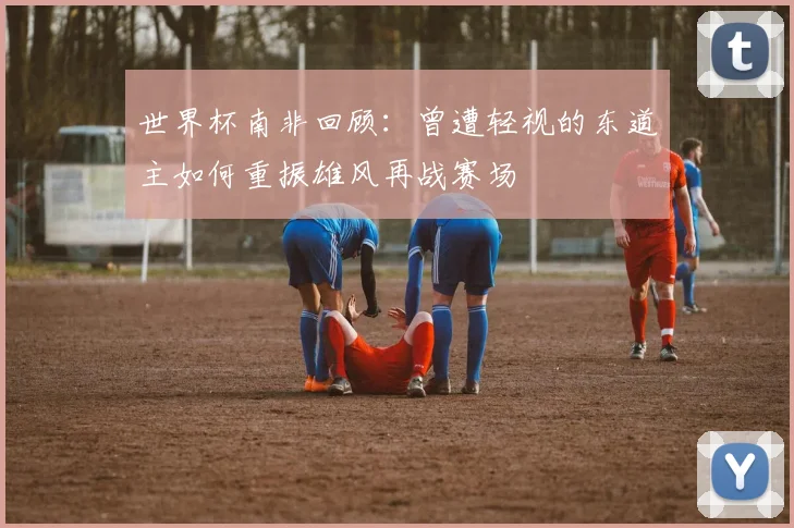 世界杯南非回顾：曾遭轻视的东道主如何重振雄风再战赛场