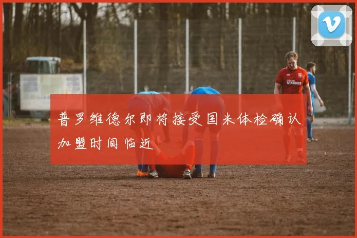 普罗维德尔即将接受国米体检确认加盟时间临近