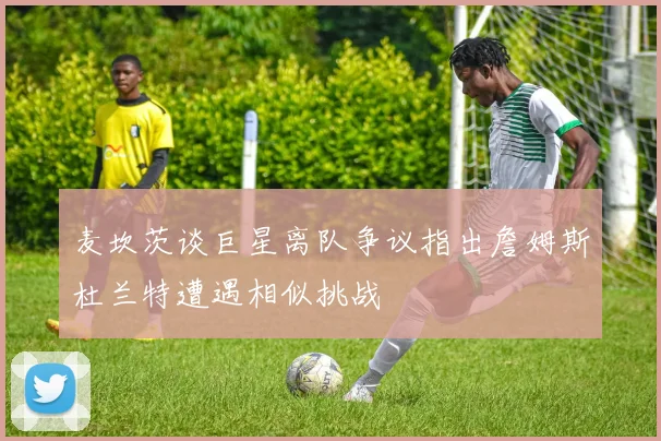 麦坎茨谈巨星离队争议指出詹姆斯杜兰特遭遇相似挑战