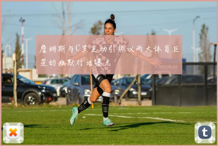 詹姆斯与C罗互动引热议两大体育巨星的幽默对话曝光