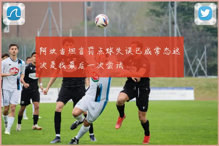 阿坎吉坦言罚点球失误已成常态这次是我最后一次尝试