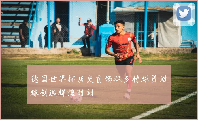 德国世界杯历史首场双多特球员进球创造辉煌时刻