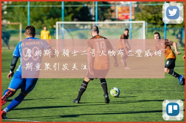 詹姆斯与骑士二号人物布兰登威姆斯重聚引发关注