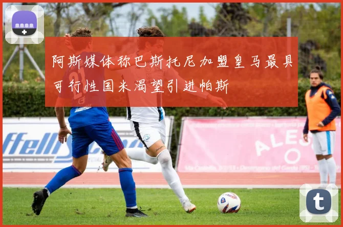 阿斯媒体称巴斯托尼加盟皇马最具可行性国米渴望引进帕斯