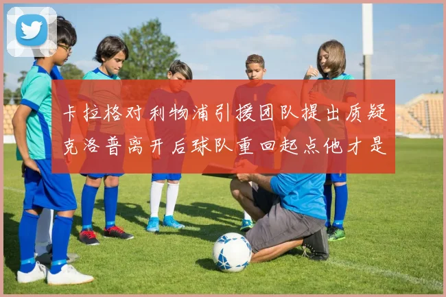 卡拉格对利物浦引援团队提出质疑克洛普离开后球队重回起点他才是真正的明星