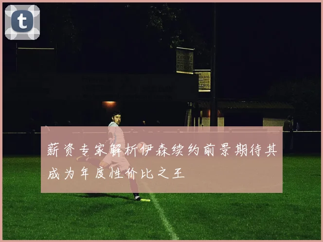 薪资专家解析伊森续约前景期待其成为年度性价比之王