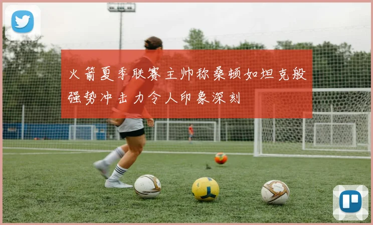 火箭夏季联赛主帅称桑顿如坦克般强势冲击力令人印象深刻